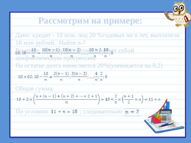 Рассмотрим на примере:     Дано: кредит - 10 млн. под 20 %годовых на n лет, выплатили 18 млн рублей. Найти n-? Решение: остаток долга представляет собой арифметическую прогрессию На остатке долга начисляется 20%(умножается на 0,2)   Общая сумма:   По условию ; следовательно  Схема погашения – регрессивная (то есть в конце каждого месяца заёмщик выплачивает процент на оставшуюся часть долга и 1/m часть основного долга)  