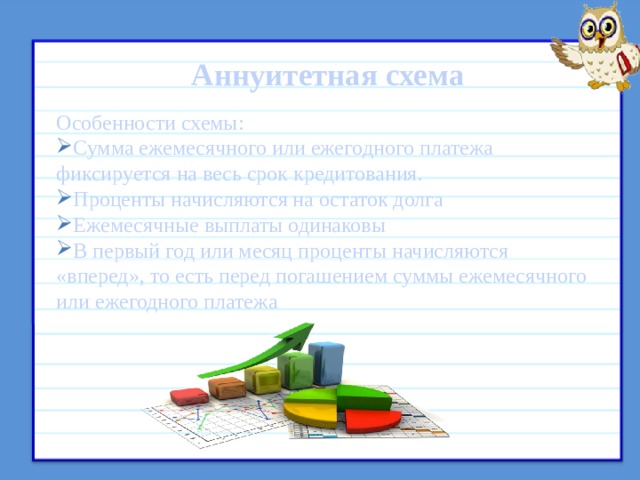  Аннуитетная схема Особенности схемы: Сумма ежемесячного или ежегодного платежа фиксируется на весь срок кредитования. Проценты начисляются на остаток долга Ежемесячные выплаты одинаковы В первый год или месяц проценты начисляются «вперед», то есть перед погашением суммы ежемесячного или ежегодного платежа    