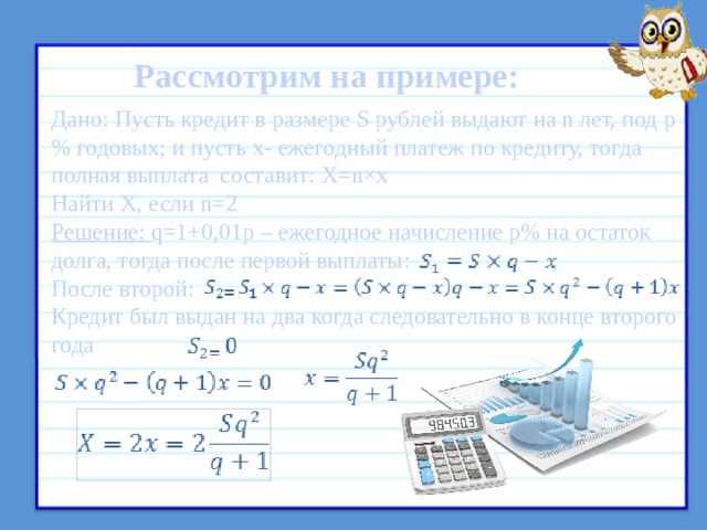 Рассмотрим на примере: Дано: Пусть кредит в размере S рублей выдают на n лет, под p% годовых; и пусть x- ежегодный платеж по кредиту, тогда полная выплата составит: X=n×x Найти X, если n=2 Решение: q=1+0,01p – ежегодное начисление p% на остаток долга, тогда после первой выплаты: ; После второй: Кредит был выдан на два когда следовательно в конце второго года   Схема аннуитетная  