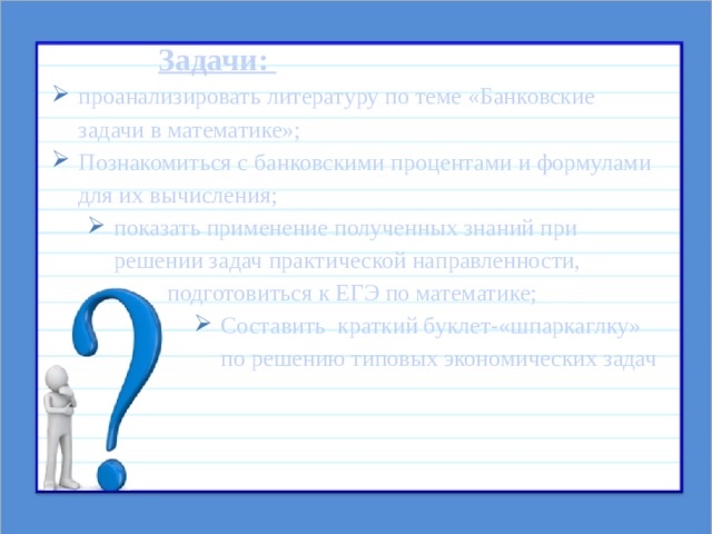    Задачи: проанализировать литературу по теме «Банковские задачи в математике»; Познакомиться с банковскими процентами и формулами для их вычисления; показать применение полученных знаний при решении задач практической направленности,    подготовиться к ЕГЭ по математике;  показать применение полученных знаний при решении задач практической направленности,    подготовиться к ЕГЭ по математике;  Составить краткий буклет-«шпаркаглку» по решению типовых экономических задач Составить краткий буклет-«шпаркаглку» по решению типовых экономических задач Составить краткий буклет-«шпаркаглку» по решению типовых экономических задач Составить краткий буклет-«шпаркаглку» по решению типовых экономических задач Составить краткий буклет-«шпаркаглку» по решению типовых экономических задач       