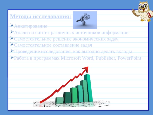 Методы исследования: Анкетирование Анализ и синтез различных источников информации Самостоятельное решение экономических задач Самостоятельное составление задач Проведение исследования, как выгодно делать вклады Работа в программах Microsoft Word, Publisher, PowerPoint  