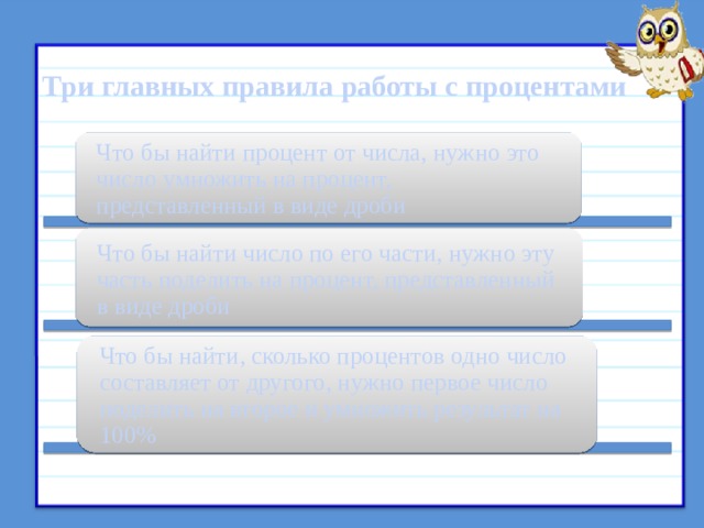  Три главных правила работы с процентами Что бы найти процент от числа, нужно это число умножить на процент, представленный в виде дроби Что бы найти число по его части, нужно эту часть поделить на процент, представленный в виде дроби Что бы найти, сколько процентов одно число составляет от другого, нужно первое число поделить на второе и умножить результат на 100% 