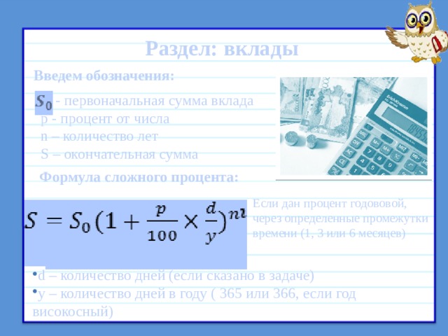 Раздел: вклады Введем обозначения:  - первоначальная сумма вклада p - процент от числа n – количество лет S – окончательная сумма Формула сложного процента:  Если дан процент годововой, через определенные промежутки времени (1, 3 или 6 месяцев) d – количество дней (если сказано в задаче) y – количество дней в году ( 365 или 366, если год високосный) 9 