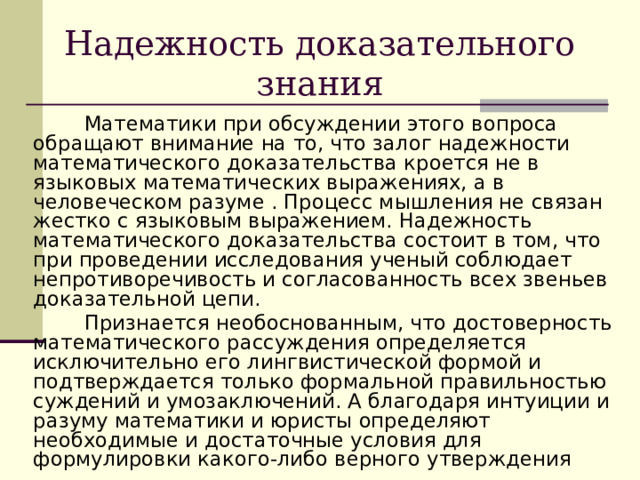 Надежность доказательного знания  Математики при обсуждении этого вопроса обращают внимание на то, что залог надежности математического доказательства кроется не в языковых математических выражениях, а в человеческом разуме . Процесс мышления не связан жестко с языковым выражением. Надежность математического доказательства состоит в том, что при проведении исследования ученый соблюдает непротиворечивость и согласованность всех звеньев доказательной цепи.  Признается необоснованным, что достоверность математического рассуждения определяется исключительно его лингвистической формой и подтверждается только формальной правильностью суждений и умозаключений. А благодаря интуиции и разуму математики и юристы определяют необходимые и достаточные условия для формулировки какого-либо верного утверждения 