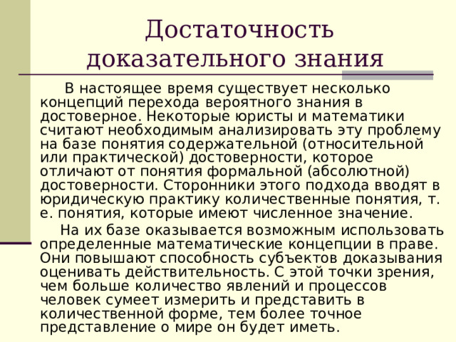 Достаточность доказательного знания  В настоящее время существует несколько концепций перехода вероятного знания в достоверное. Некоторые юристы и математики считают необходимым анализировать эту проблему на базе понятия содержательной (относительной или практической) достоверности, которое отличают от понятия формальной (абсолютной) достоверности. Сторонники этого подхода вводят в юридическую практику количественные понятия, т. е. понятия, которые имеют численное значение.  На их базе оказывается возможным использовать определенные математические концепции в праве. Они повышают способность субъектов доказывания оценивать действительность. С этой точки зрения, чем больше количество явлений и процессов человек сумеет измерить и представить в количественной форме, тем более точное представление о мире он будет иметь. 