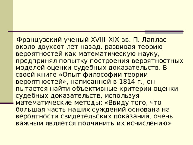  Французский ученый XVIII–XIX вв. П. Лаплас около двухсот лет назад, развивая теорию вероятностей как математическую науку, предпринял попытку построения вероятностных моделей оценки судебных доказательств. В своей книге «Опыт философии теории вероятностей», написанной в 1814 г., он пытается найти объективные критерии оценки судебных доказательств, используя математические методы: «Ввиду того, что большая часть наших суждений основана на вероятности свидетельских показаний, очень важным является подчинить их исчислению» 