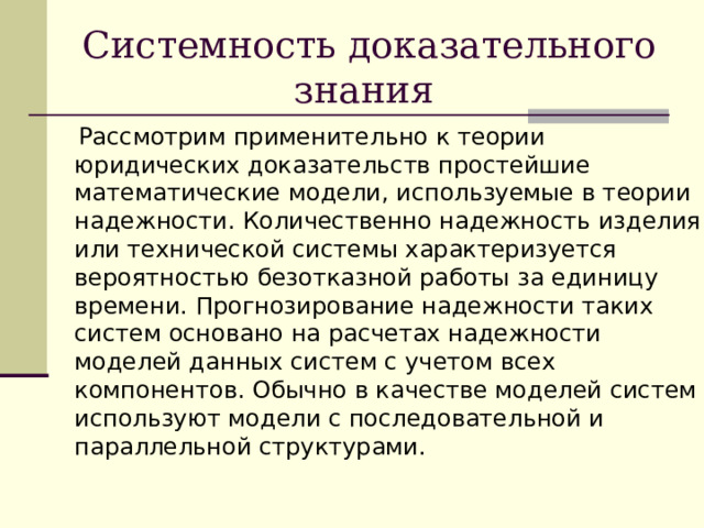 Системность доказательного знания  Рассмотрим применительно к теории юридических доказательств простейшие математические модели, используемые в теории надежности. Количественно надежность изделия или технической системы характеризуется вероятностью безотказной работы за единицу времени. Прогнозирование надежности таких систем основано на расчетах надежности моделей данных систем с учетом всех компонентов. Обычно в качестве моделей систем используют модели с последовательной и параллельной структурами. 