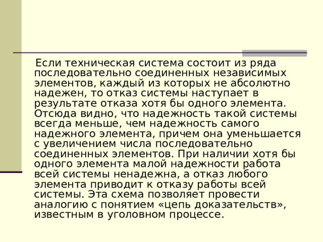  Если техническая система состоит из ряда последовательно соединенных независимых элементов, каждый из которых не абсолютно надежен, то отказ системы наступает в результате отказа хотя бы одного элемента. Отсюда видно, что надежность такой системы всегда меньше, чем надежность самого надежного элемента, причем она уменьшается с увеличением числа последовательно соединенных элементов. При наличии хотя бы одного элемента малой надежности работа всей системы ненадежна, а отказ любого элемента приводит к отказу работы всей системы. Эта схема позволяет провести аналогию с понятием «цепь доказательств», известным в уголовном процессе. 