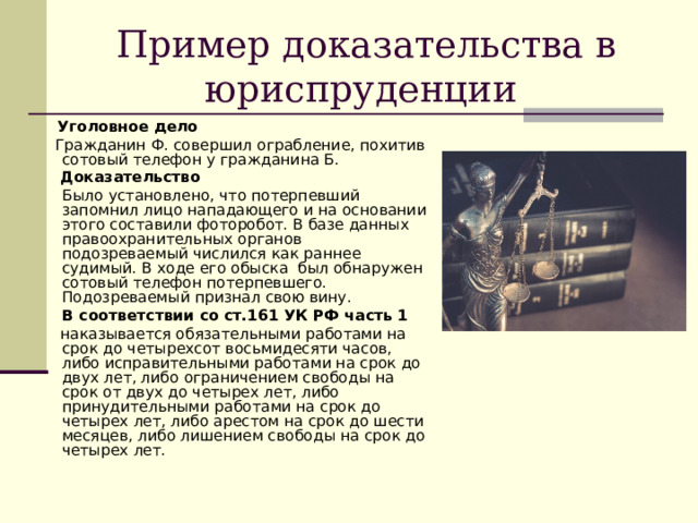 Пример доказательства в юриспруденции  Уголовное дело  Гражданин Ф. совершил ограбление, похитив сотовый телефон у гражданина Б.  Доказательство  Было установлено, что потерпевший запомнил лицо нападающего и на основании этого составили фоторобот. В базе данных правоохранительных органов подозреваемый числился как раннее судимый. В ходе его обыска был обнаружен сотовый телефон потерпевшего. Подозреваемый признал свою вину.  В соответствии со ст.161 УК РФ часть 1  наказывается обязательными работами на срок до четырехсот восьмидесяти часов, либо исправительными работами на срок до двух лет, либо ограничением свободы на срок от двух до четырех лет, либо принудительными работами на срок до четырех лет, либо арестом на срок до шести месяцев, либо лишением свободы на срок до четырех лет. 