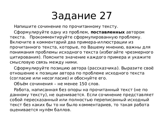 Задание 27  Напишите сочинение по прочитанному тексту.  Сформулируйте одну из проблем,  поставленных  автором текста.  Прокомментируйте сформулированную проблему. Включите в комментарий два примера-иллюстрации из прочитанного текста, которые, по Вашему мнению, важны для понимания проблемы исходного текста (избегайте чрезмерного цитирования). Поясните значение каждого примера и укажите смысловую связь между ними.  Сформулируйте позицию автора (рассказчика). Выразите своё отношение к позиции автора по проблеме исходного текста (согласие или несогласие) и обоснуйте его.  Объём сочинения – не менее 150 слов.  Работа, написанная без опоры на прочитанный текст (не по данному тексту), не оценивается. Если сочинение представляет собой пересказанный или полностью переписанный исходный текст без каких бы то ни было комментариев, то такая работа оценивается нулём баллов. 