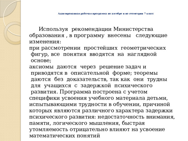  Адаптированная рабочая программа по алгебре и по геометрии 7 класс    Используя  рекомендации Министерства образования , в программу  внесены   следующие изменения: при рассмотрении  простейших  геометрических  фигур, все  понятия  вводятся  на  наглядной  основе; аксиомы  даются  через  решение задач и  приводятся в  описательной  форме; теоремы  даются  без  доказательств, так как  они  трудны  для  учащихся  с  задержкой  психического  развития.  Программа построена с учетом специфики усвоения учебного материала детьми, испытывающими трудности в обучении, причиной которых являются различного характера задержки психического развития: недостаточность внимания, памяти, логического мышления, быстрая утомляемость отрицательно влияют на усвоение математических понятий 
