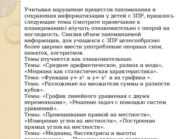 Учитывая нарушение процессов запоминания и сохранения информатизации у детей с ЗПР, пришлось следующие темы (смотрите примечание к планированию) изучать ознакомительно с опорой на наглядность. Снизив объем запоминаемой информации, для учащихся с ЗПР целесообразно более широко ввести употребление опорных схем, памяток, алгоритмов. Темы изучаются как ознакомительные. Темы: «Среднее арифметическое, размах и мода», «Медиана как статистическая характеристика». Тема: «Функции у= х 2   и у= х 3   и их графики ». Тема: «Разложение на множители суммы и разности кубов».         Темы: «График линейного уравнения с двумя переменными», «Решение задач с помощью систем уравнений». Темы: «Провешивание прямой на местности», «Измерение углов на местности», «Построение прямых углов на местности». Темы: «Медианы, биссектрисы и высоты треугольника»,  «Примеры задач на построение». Тема: «Аксиома параллельных прямых». Темы: «Уголковый отражатель», « Расстояние между параллельными прямыми». 