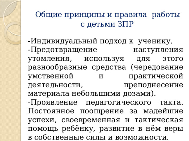   Общие принципы и правила работы  с детьми ЗПР -Индивидуальный подход к ученику. -Предотвращение наступления утомления, используя для этого разнообразные средства (чередование умственной и практической деятельности, преподнесение материала небольшими дозами). -Проявление педагогического такта. Постоянное поощрение за малейшие успехи, своевременная и тактическая помощь ребёнку, развитие в нём веры в собственные силы и возможности. 
