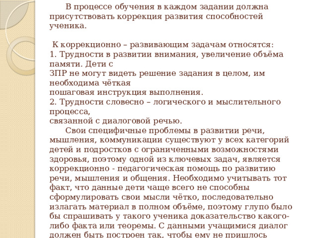     В процессе обучения в каждом задании должна присутствовать коррекция развития способностей ученика.   К коррекционно – развивающим задачам относятся:  1. Трудности в развитии внимания, увеличение объёма памяти. Дети с  ЗПР не могут видеть решение задания в целом, им необходима чёткая  пошаговая инструкция выполнения.  2. Трудности словесно – логического и мыслительного процесса,  связанной с диалоговой речью.   Свои специфичные проблемы в развитии речи, мышления, коммуникации существуют у всех категорий детей и подростков с ограниченными возможностями здоровья, поэтому одной из ключевых задач, является коррекционно - педагогическая помощь по развитию речи, мышления и общения. Необходимо учитывать тот факт, что данные дети чаще всего не способны сформулировать свои мысли чётко, последовательно излагать материал в полном объёме, поэтому глупо было бы спрашивать у такого ученика доказательство какого-либо факта или теоремы. С данными учащимися диалог должен быть построен так, чтобы ему не пришлось отвечать длинными предложениями.   
