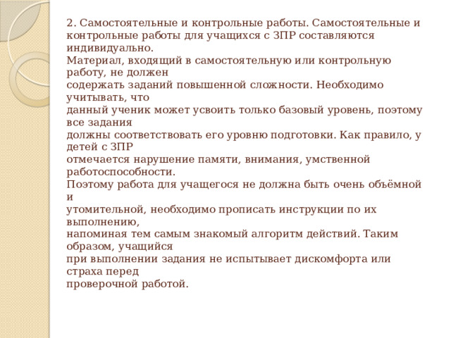 2. Самостоятельные и контрольные работы. Самостоятельные и  контрольные работы для учащихся с ЗПР составляются индивидуально.  Материал, входящий в самостоятельную или контрольную работу, не должен  содержать заданий повышенной сложности. Необходимо учитывать, что  данный ученик может усвоить только базовый уровень, поэтому все задания  должны соответствовать его уровню подготовки. Как правило, у детей с ЗПР  отмечается нарушение памяти, внимания, умственной работоспособности.  Поэтому работа для учащегося не должна быть очень объёмной и  утомительной, необходимо прописать инструкции по их выполнению,  напоминая тем самым знакомый алгоритм действий. Таким образом, учащийся  при выполнении задания не испытывает дискомфорта или страха перед  проверочной работой.   