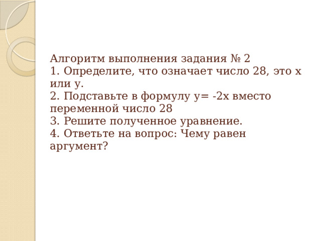 Алгоритм выполнения задания № 2  1. Определите, что означает число 28, это х или у.  2. Подставьте в формулу у= -2х вместо переменной число 28  3. Решите полученное уравнение.  4. Ответьте на вопрос: Чему равен аргумент?   