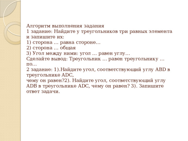 Алгоритм выполнения задания  1 задание: Найдите у треугольников три равных элемента и запишите их:  1) сторона … равна стороне…  2) сторона … общая  3) Угол между ними: угол … равен углу…  Сделайте вывод: Треугольник … равен треугольнику … по…  2 задание: 1).Найдите угол, соответствующий углу ABD в треугольнике ADC,  чему он равен?2). Найдите угол, соответствующий углу ADB в треугольнике ADC, чему он равен? 3). Запишите ответ задачи.    