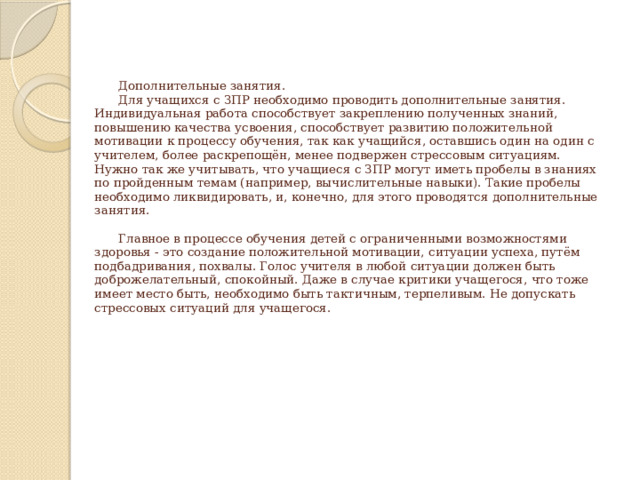      Дополнительные занятия.   Для учащихся с ЗПР необходимо проводить дополнительные занятия. Индивидуальная работа способствует закреплению полученных знаний, повышению качества усвоения, способствует развитию положительной мотивации к процессу обучения, так как учащийся, оставшись один на один с учителем, более раскрепощён, менее подвержен стрессовым ситуациям. Нужно так же учитывать, что учащиеся с ЗПР могут иметь пробелы в знаниях по пройденным темам (например, вычислительные навыки). Такие пробелы необходимо ликвидировать, и, конечно, для этого проводятся дополнительные занятия.    Главное в процессе обучения детей с ограниченными возможностями  здоровья - это создание положительной мотивации, ситуации успеха, путём подбадривания, похвалы. Голос учителя в любой ситуации должен быть доброжелательный, спокойный. Даже в случае критики учащегося, что тоже имеет место быть, необходимо быть тактичным, терпеливым. Не допускать стрессовых ситуаций для учащегося.           