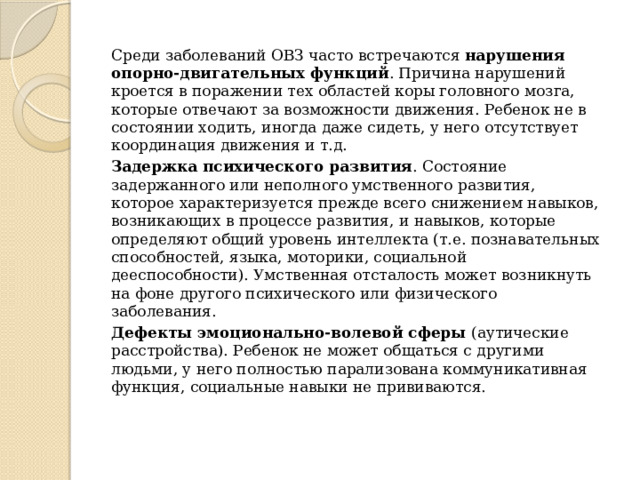   Среди заболеваний ОВЗ часто встречаются  нарушения опорно-двигательных функций . Причина нарушений кроется в поражении тех областей коры головного мозга, которые отвечают за возможности движения. Ребенок не в состоянии ходить, иногда даже сидеть, у него отсутствует координация движения и т.д.   Задержка психического развития . Состояние задержанного или неполного умственного развития, которое характеризуется прежде всего снижением навыков, возникающих в процессе развития, и навыков, которые определяют общий уровень интеллекта (т.е. познавательных способностей, языка, моторики, социальной дееспособности). Умственная отсталость может возникнуть на фоне другого психического или физического заболевания.   Дефекты эмоционально-волевой сферы  (аутические расстройства). Ребенок не может общаться с другими людьми, у него полностью парализована коммуникативная функция, социальные навыки не прививаются. 