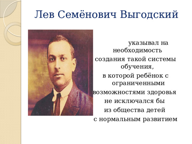 Лев Семёнович Выгодский  указывал на необходимость создания такой системы обучения, в которой ребёнок с ограниченными возможностями здоровья не исключался бы из общества детей с нормальным развитием  