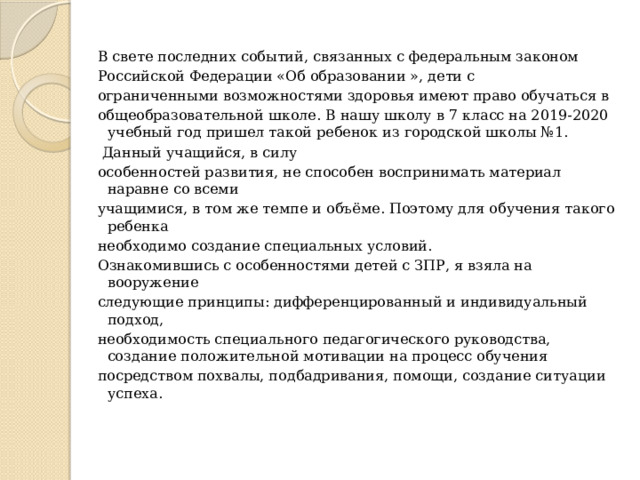 В свете последних событий, связанных с федеральным законом Российской Федерации «Об образовании », дети с ограниченными возможностями здоровья имеют право обучаться в общеобразовательной школе. В нашу школу в 7 класс на 2019-2020 учебный год пришел такой ребенок из городской школы №1.  Данный учащийся, в силу особенностей развития, не способен воспринимать материал наравне со всеми учащимися, в том же темпе и объёме. Поэтому для обучения такого ребенка необходимо создание специальных условий. Ознакомившись с особенностями детей с ЗПР, я взяла на вооружение следующие принципы: дифференцированный и индивидуальный подход, необходимость специального педагогического руководства, создание положительной мотивации на процесс обучения посредством похвалы, подбадривания, помощи, создание ситуации успеха. 