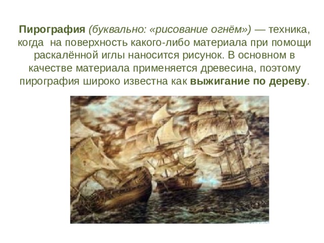 Пирография  (буквально: «рисование огнём»)  — техника, когда на поверхность какого-либо материала при помощи раскалённой иглы наносится рисунок. В основном в качестве материала применяется древесина, поэтому пирография широко известна как выжигание по дереву . 