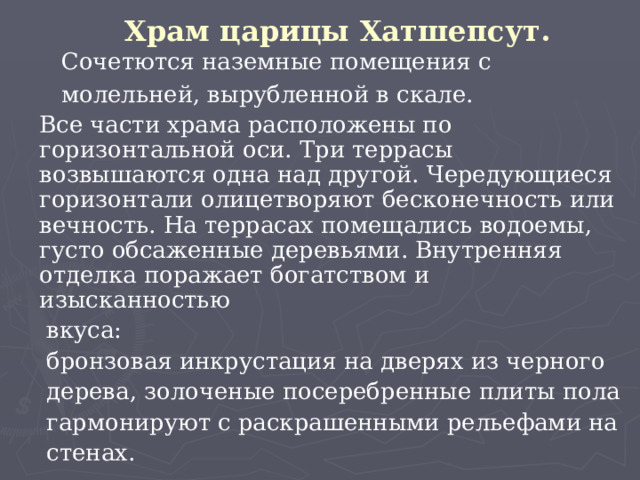 Храм царицы Хатшепсут.  Сочетются наземные помещения с  молельней, вырубленной в скале.  Все части храма расположены по горизонтальной оси. Три террасы возвышаются одна над другой. Чередующиеся горизонтали олицетворяют бесконечность или вечность. На террасах помещались водоемы, густо обсаженные деревьями. Внутренняя отделка поражает богатством и изысканностью  вкуса:  бронзовая инкрустация на дверях из черного  дерева, золоченые посеребренные плиты пола  гармонируют с раскрашенными рельефами на  стенах.  