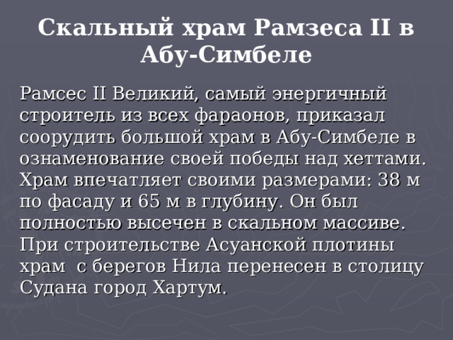 Скальный храм Рамзеса II в Абу-Симбеле Рамсес II Великий, самый энергичный строитель из всех фа­раонов, приказал соорудить большой храм в Абу-Симбеле в ознаменование своей победы над хеттами. Храм впечатляет своими размерами: 38 м по фасаду и 65 м в глубину. Он был полностью высечен в скальном массиве. При строительстве Асуанской плотины храм с берегов Нила перенесен в столицу Судана город Хартум. 