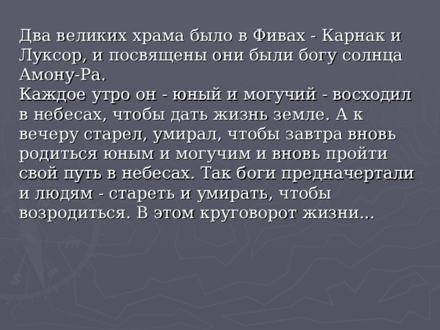 Два великих храма было в Фивах - Карнак и Луксор, и посвящены они были богу солнца Амону-Ра.  Каждое утро он - юный и могучий - восходил в небесах, чтобы дать жизнь земле. А к вечеру старел, умирал, чтобы завтра вновь родиться юным и могучим и вновь пройти свой путь в небесах. Так боги предначертали и людям - стареть и умирать, чтобы возродиться. В этом круговорот жизни... 