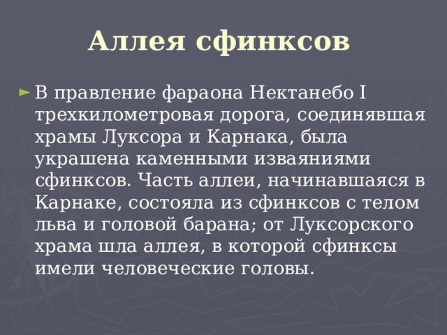 Аллея сфинксов  В правление фараона Нектанебо I трехкилометровая дорога, соединявшая храмы Луксора и Карнака, была украшена каменными изваяниями сфинксов. Часть аллеи, начинавшаяся в Карнаке, состояла из сфинксов с телом льва и головой барана; от Луксорского храма шла аллея, в которой сфинксы имели человеческие головы. 