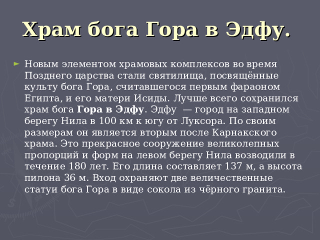 Храм бога Гора в Эдфу.  Новым элементом храмовых комплексов во время Позднего царства стали святилища, посвящённые культу бога Гора, считавшегося первым фараоном Египта, и его матери Исиды. Лучше всего сохранился храм бога Гора в Эдфу . Эдфу — город на западном берегу Нила в 100 км к югу от Луксора. По своим размерам он является вторым после Карнакского храма. Это прекрасное сооружение великолепных пропорций и форм на левом берегу Нила возводили в течение 180 лет. Его длина составляет 137 м, а высота пилона 36 м. Вход охраняют две величественные статуи бога Гора в виде сокола из чёрного гранита.   