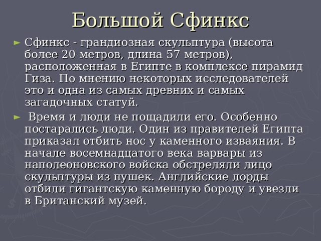 Большой Сфинкс Сфинкс - грандиозная скульптура (высота более 20 метров, длина 57 метров), расположенная в Египте в комплексе пирамид Гиза. По мнению некоторых исследователей это и одна из самых древних и самых загадочных статуй.  Время и люди не пощадили его. Особенно постарались люди. Один из правителей Египта приказал отбить нос у каменного изваяния. В начале восемнадцатого века варвары из наполеоновского войска обстреляли лицо скульптуры из пушек. Английские лорды отбили гигантскую каменную бороду и увезли в Британский музей.    