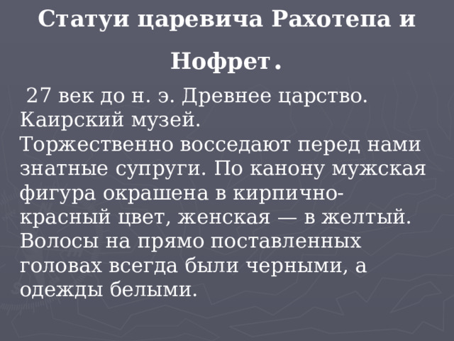 Статуи царевича Рахотепа и Нофрет .  27 век до н. э. Древнее царство. Каирский музей.  Торжественно восседают перед нами знатные супруги. По канону мужская фигура окрашена в кирпично-красный цвет, женская — в желтый. Волосы на прямо поставленных головах всегда были черными, а одежды белыми. 