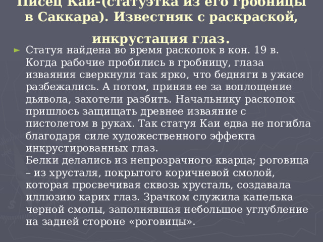 Писец Каи-(статуэтка из его гробницы в Саккара). Известняк с раскраской, инкрустация глаз . Статуя найдена во время раскопок в кон. 19 в. Когда рабочие пробились в гробницу, глаза изваяния сверкнули так ярко, что бедняги в ужасе разбежались. А потом, приняв ее за воплощение дьявола, захотели разбить. Начальнику раскопок пришлось защищать древнее изваяние с пистолетом в руках. Так статуя Каи едва не погибла благодаря силе художественного эффекта инкрустированных глаз.  Белки делались из непрозрачного кварца; роговица – из хрусталя, покрытого коричневой смолой, которая просвечивая сквозь хрусталь, создавала иллюзию карих глаз. Зрачком служила капелька черной смолы, заполнявшая небольшое углубление на задней стороне «роговицы».  
