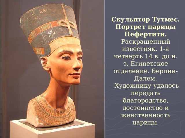 Скульптор Тутмес. Портрет царицы Нефертити. Раскрашенный известняк. 1-я четверть 14 в. до н. э. Египетское отделение. Берлин-Далем.  Художнику удалось передать благородство, достоинство и женственность царицы. 