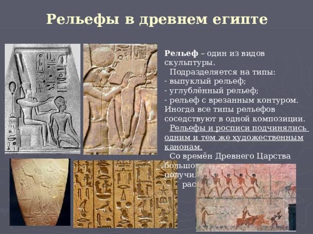 Рельефы в древнем египте Рельеф – один из видов скульптуры.  Подразделяется на типы:  выпуклый рельеф;  углублённый рельеф;  рельеф с врезанным контуром. Иногда все типы рельефов соседствуют в одной композиции.  Рельефы и росписи подчинялись одним и тем же художественным канонам.  Со времён Древнего Царства большое распространение получили  раскрашенные рельефы. 