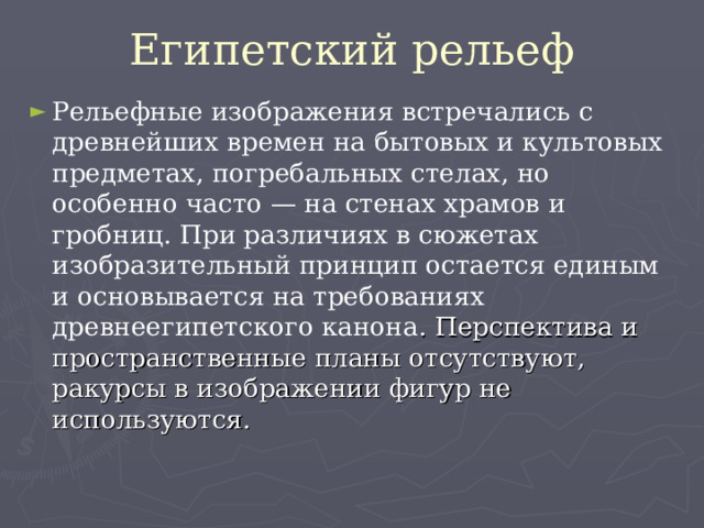 Египетский рельеф Рельефные изображения встречались с древнейших времен на бытовых и культовых предметах, погребальных стелах, но особенно часто — на стенах храмов и гробниц. При различиях в сюжетах изобразительный принцип остается единым и основывается на требованиях древнеегипетского канона . Перспектива и пространственные планы отсутствуют, ракурсы в изображении фигур не используются. 