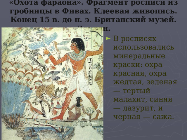 «Охота фараона». Фрагмент росписи из гробницы в Фивах. Клеевая живопись. Конец 15 в. до н. э. Британский музей. Лондон. В росписях использовались минеральные краски: охра красная, охра желтая, зеленая — тертый малахит, синяя — лазурит, и черная — сажа. 
