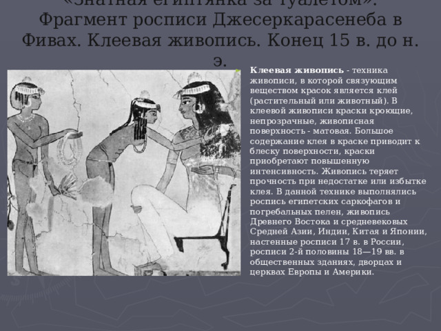 «Знатная египтянка за туалетом». Фрагмент росписи Джесеркарасенеба в Фивах. Клеевая живопись. Конец 15 в. до н. э. Клеевая живопись - техника живописи, в которой связующим веществом красок является клей (растительный или животный). В клеевой живописи краски кроющие, непрозрачные, живописная поверхность - матовая. Большое содержание клея в краске приводит к блеску поверхности, краски приобретают повышенную интенсивность. Живопись теряет прочность при недостатке или избытке клея. В данной технике выполнялись роспись египетских саркофагов и погребальных пелен, живопись Древнего Востока и средневековых Средней Азии, Индии, Китая и Японии, настенные росписи 17 в. в России, росписи 2-й половины 18—19 вв. в общественных зданиях, дворцах и церквах Европы и Америки. 