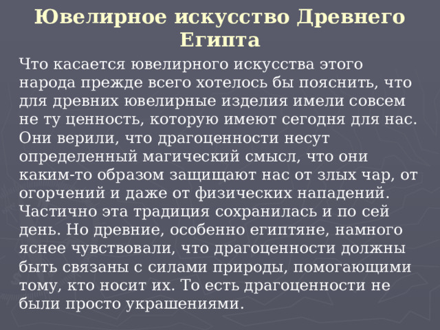 Ювелирное искусство Древнего Египта   Что касается ювелирного искусства этого народа прежде всего хотелось бы пояснить, что для древних ювелирные изделия имели совсем не ту ценность, которую имеют сегодня для нас. Они верили, что драгоценности несут определенный магический смысл, что они каким-то образом защищают нас от злых чар, от огорчений и даже от физических нападений. Частично эта традиция сохранилась и по сей день. Но древние, особенно египтяне, намного яснее чувствовали, что драгоценности должны быть связаны с силами природы, помогающими тому, кто носит их. То есть драгоценности не были просто украшениями. 