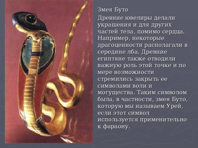 Змея Буто Древние ювелиры делали украшения и для других частей тела, помимо сердца. Например, некоторые драгоценности располагали в середине лба. Древние египтяне также отводили важную роль этой точке и по мере возможности стремились закрыть ее символами воли и могущества. Таким символом была, в частности, змея Буто, которую мы называем Урей, если этот символ используется применительно к фараону. 