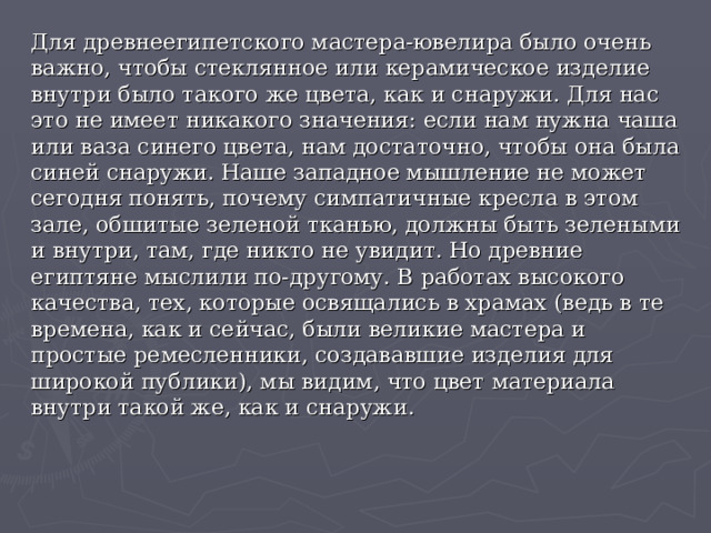 Для древнеегипетского мастера-ювелира было очень важно, чтобы стеклянное или керамическое изделие внутри было такого же цвета, как и снаружи. Для нас это не имеет никакого значения: если нам нужна чаша или ваза синего цвета, нам достаточно, чтобы она была синей снаружи. Наше западное мышление не может сегодня понять, почему симпатичные кресла в этом зале, обшитые зеленой тканью, должны быть зелеными и внутри, там, где никто не увидит. Но древние египтяне мыслили по-другому. В работах высокого качества, тех, которые освящались в храмах (ведь в те времена, как и сейчас, были великие мастера и простые ремесленники, создававшие изделия для широкой публики), мы видим, что цвет материала внутри такой же, как и снаружи.   