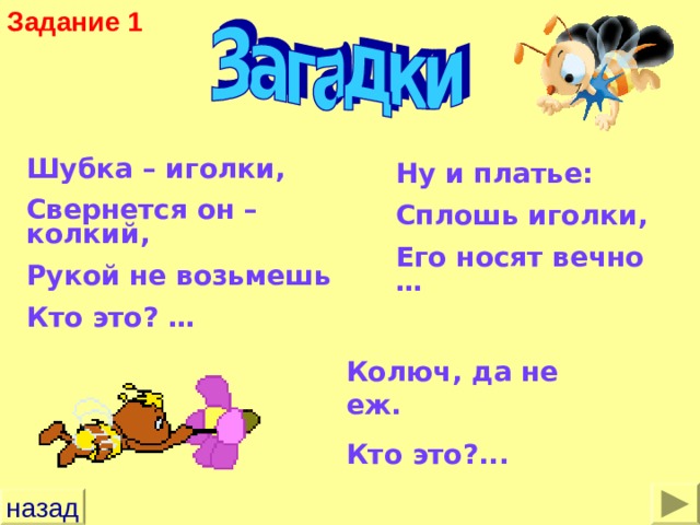 Задание 1 Шубка – иголки, Свернется он – колкий, Рукой не возьмешь Кто это? … Ну и платье: Сплошь иголки, Его носят вечно … Колюч, да не еж. Кто это?... назад 