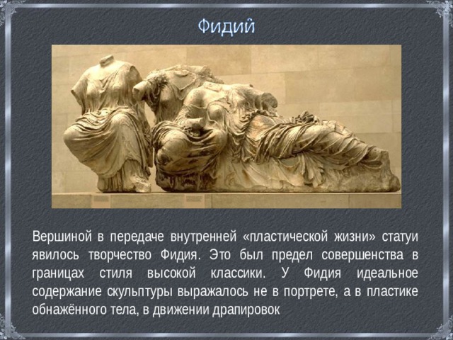  Вершиной в передаче внутренней «пластической жизни» статуи явилось творчество Фидия. Это был предел совершенства в границах стиля высокой классики. У Фидия идеальное содержание скульптуры выражалось не в портрете, а в пластике обнажённого тела, в движении драпировок 