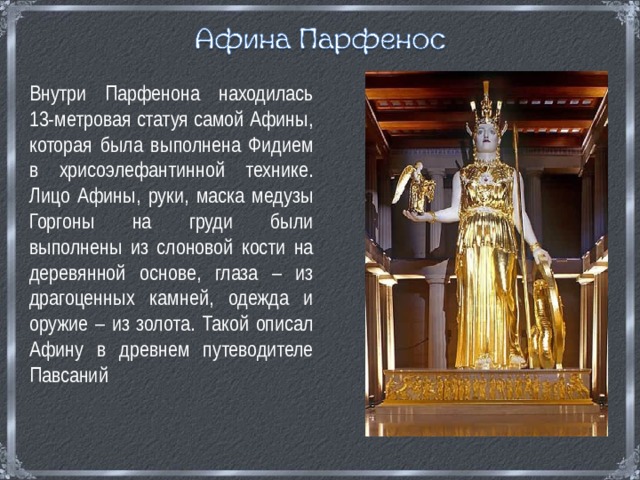 Внутри Парфенона находилась 13-метровая статуя самой Афины, которая была выполнена Фидием в хрисоэлефантинной технике. Лицо Афины, руки, маска медузы Горгоны на груди были выполнены из слоновой кости на деревянной основе, глаза – из драгоценных камней, одежда и оружие – из золота. Такой описал Афину в древнем путеводителе Павсаний 