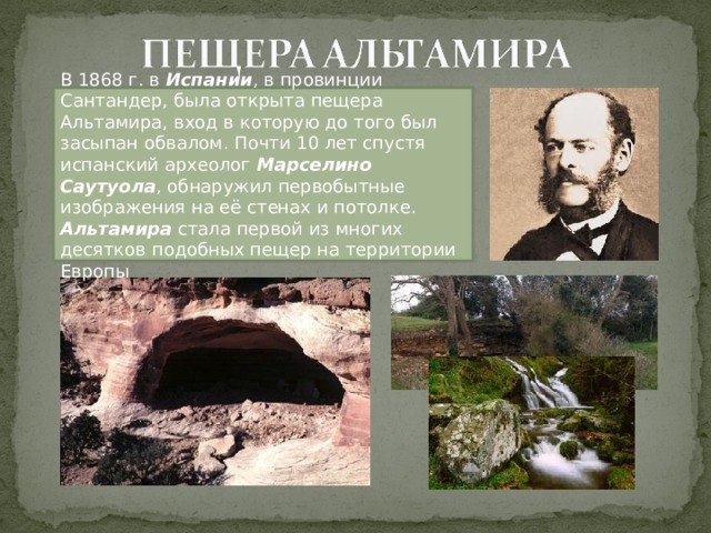 В 1868 г. в Испании , в провинции Сантандер, была открыта пещера Альтамира, вход в которую до того был засыпан обвалом. Почти 10 лет спустя испанский археолог Марселино Саутуола , обнаружил первобытные изображения на её стенах и потолке. Альтамира стала первой из многих десятков подобных пещер на территории Европы 