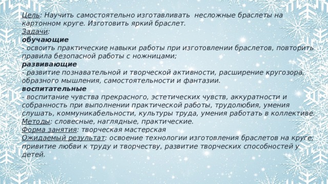 Цель : Научить самостоятельно изготавливать несложные браслеты на картонном круге. Изготовить яркий браслет. Задачи : обучающие - освоить практические навыки работы при изготовлении браслетов, повторить правила безопасной работы с ножницами; развивающие - развитие познавательной и творческой активности, расширение кругозора, образного мышления, самостоятельности и фантазии. воспитательные - воспитание чувства прекрасного, эстетических чувств, аккуратности и собранность при выполнении практической работы, трудолюбия, умения слушать, коммуникабельности, культуры труда, умения работать в коллективе. Методы : словесные, наглядные, практические. Форма занятия : творческая мастерская Ожидаемый результат : освоение технологии изготовления браслетов на круге; привитие любви к труду и творчеству, развитие творческих способностей у детей. 