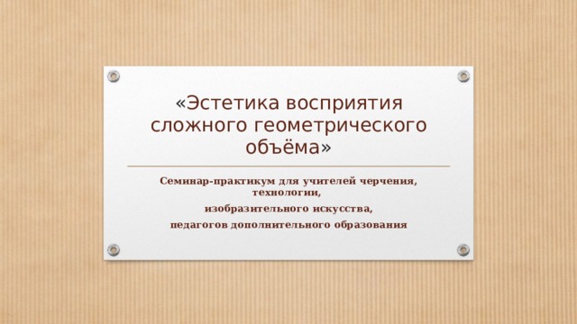 « Эстетика восприятия сложного геометрического объёма » Семинар-практикум для учителей черчения, технологии, изобразительного искусства, педагогов дополнительного образования  