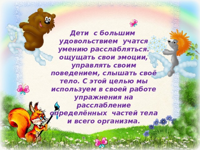 Дети с большим удовольствием учатся умению расслабляться. ощущать свои эмоции, управлять своим поведением, слышать своё тело. С этой целью мы используем в своей работе упражнения на расслабление определённых частей тела и всего организма. 