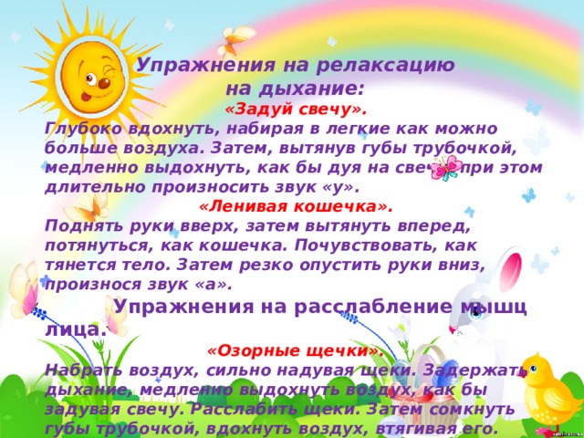 Упражнения на релаксацию на дыхание: «Задуй свечу». Глубоко вдохнуть, набирая в легкие как можно больше воздуха. Затем, вытянув губы трубочкой, медленно выдохнуть, как бы дуя на свечу, при этом длительно произносить звук «у». «Ленивая кошечка». Поднять руки вверх, затем вытянуть вперед, потянуться, как кошечка. Почувствовать, как тянется тело. Затем резко опустить руки вниз, произнося звук «а».  Упражнения на расслабление мышц лица. «Озорные щечки». Набрать воздух, сильно надувая щеки. Задержать дыхание, медленно выдохнуть воздух, как бы задувая свечу. Расслабить щеки. Затем сомкнуть губы трубочкой, вдохнуть воздух, втягивая его. Щеки при этом втягиваются. Затем расслабить щеки и губы.  